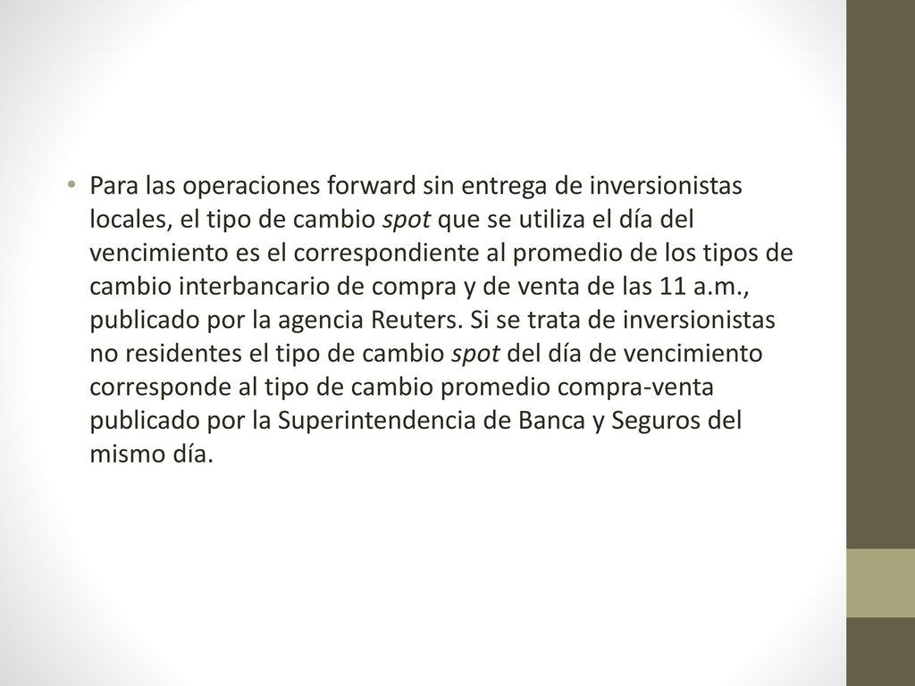 Para las operaciones forward sin entrega de inversionistas locales, el tipo de cambio spot que se utiliza el día del vencimiento es el correspondiente al promedio de los tipos de cambio interbancario de compra y de venta de las 11 a.m., publicado por la agencia Reuters.