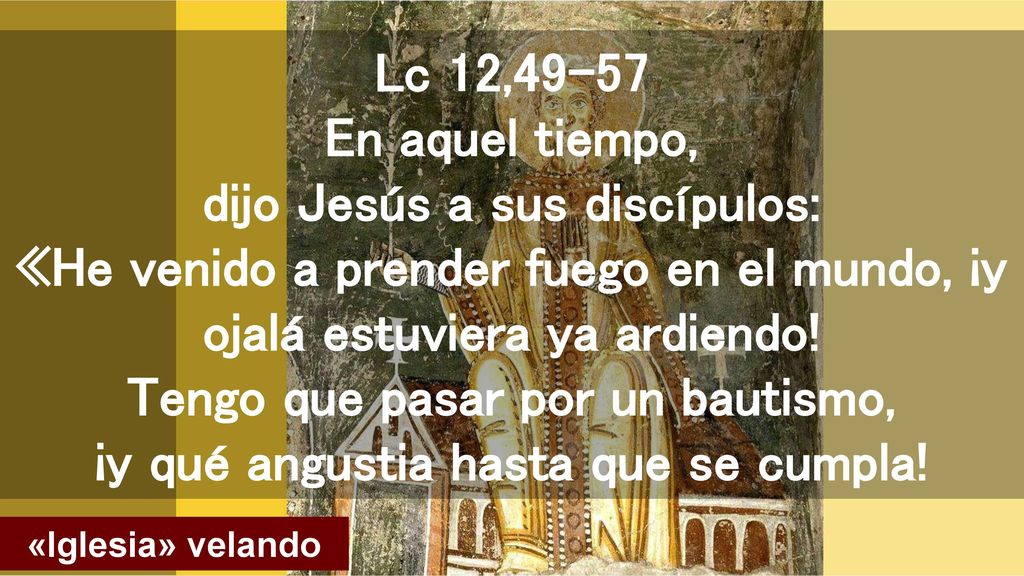 Lc 12,49-57 En aquel tiempo, dijo Jesús a sus discípulos: «He venido a prender fuego en el mundo, ¡y ojalá estuviera ya ardiendo! Tengo que pasar por un bautismo, ¡y qué angustia hasta que se cumpla!