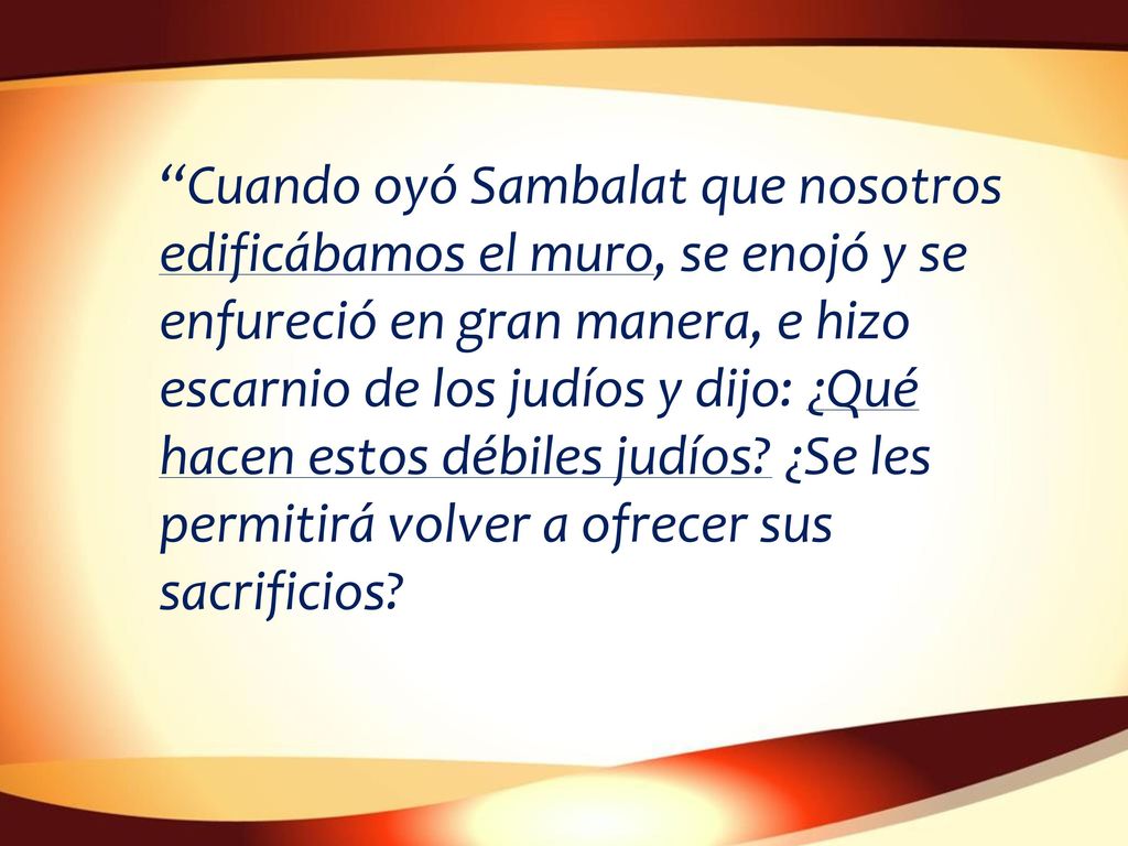 Cuando oyó Sambalat que nosotros edificábamos el muro, se enojó y se enfureció en gran manera, e hizo escarnio de los judíos y dijo: ¿Qué hacen estos débiles judíos.