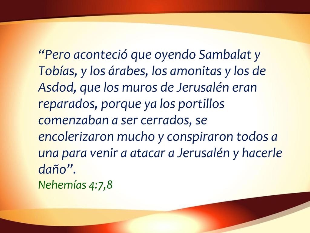 Pero aconteció que oyendo Sambalat y Tobías, y los árabes, los amonitas y los de Asdod, que los muros de Jerusalén eran reparados, porque ya los portillos comenzaban a ser cerrados, se encolerizaron mucho y conspiraron todos a una para venir a atacar a Jerusalén y hacerle daño .