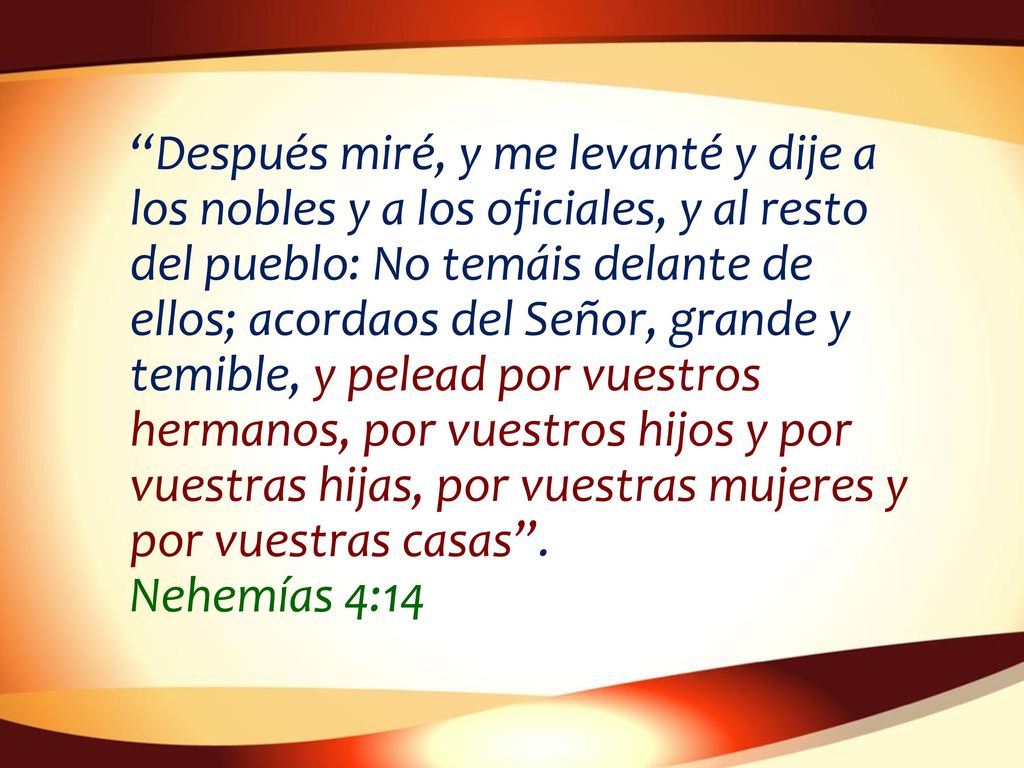 Después miré, y me levanté y dije a los nobles y a los oficiales, y al resto del pueblo: No temáis delante de ellos; acordaos del Señor, grande y temible, y pelead por vuestros hermanos, por vuestros hijos y por vuestras hijas, por vuestras mujeres y por vuestras casas .