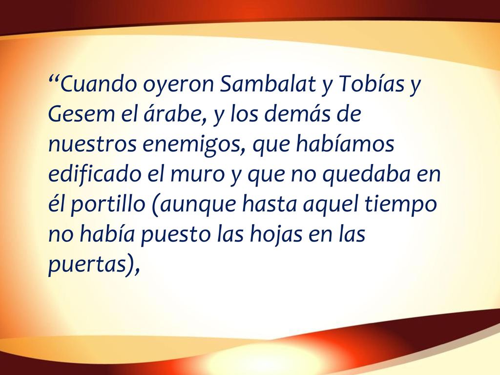 Cuando oyeron Sambalat y Tobías y Gesem el árabe, y los demás de nuestros enemigos, que habíamos edificado el muro y que no quedaba en él portillo (aunque hasta aquel tiempo no había puesto las hojas en las puertas),