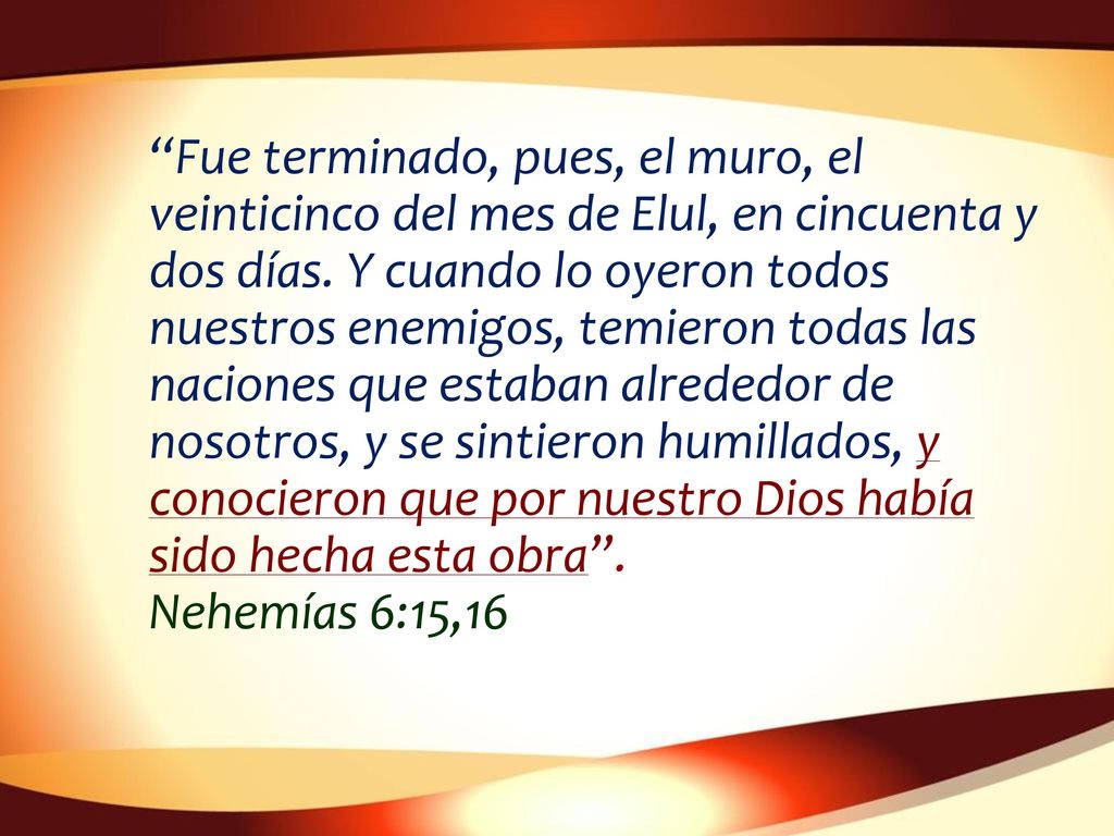 Fue terminado, pues, el muro, el veinticinco del mes de Elul, en cincuenta y dos días. Y cuando lo oyeron todos nuestros enemigos, temieron todas las naciones que estaban alrededor de nosotros, y se sintieron humillados, y conocieron que por nuestro Dios había sido hecha esta obra .