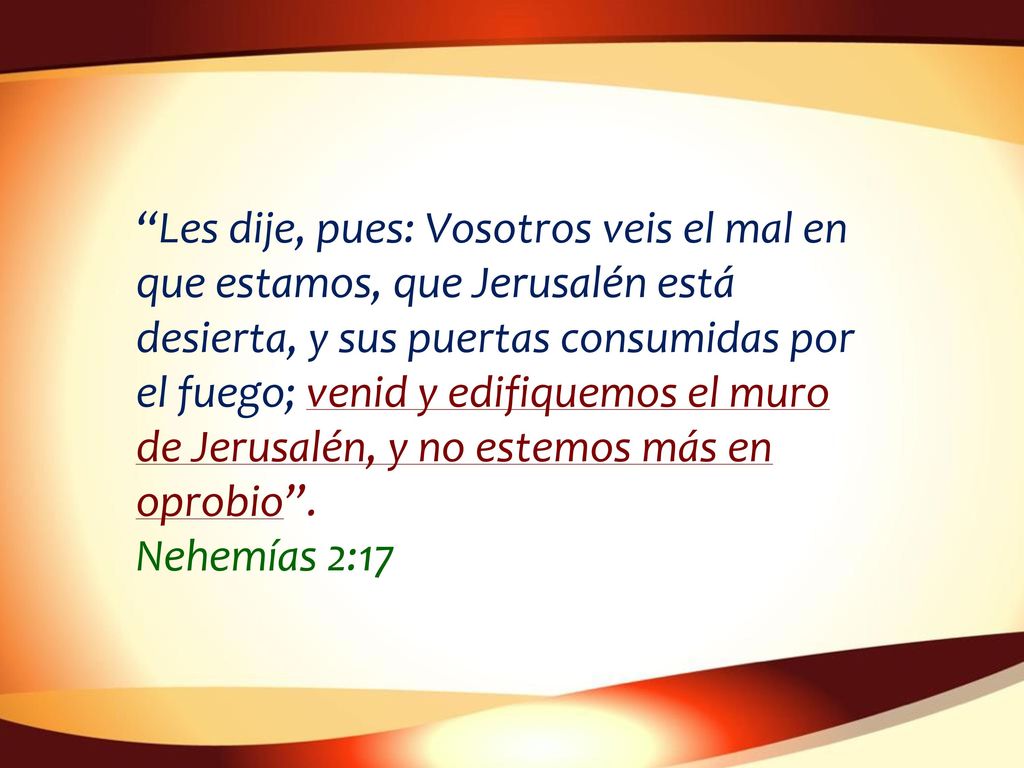 Les dije, pues: Vosotros veis el mal en que estamos, que Jerusalén está desierta, y sus puertas consumidas por el fuego; venid y edifiquemos el muro de Jerusalén, y no estemos más en oprobio .