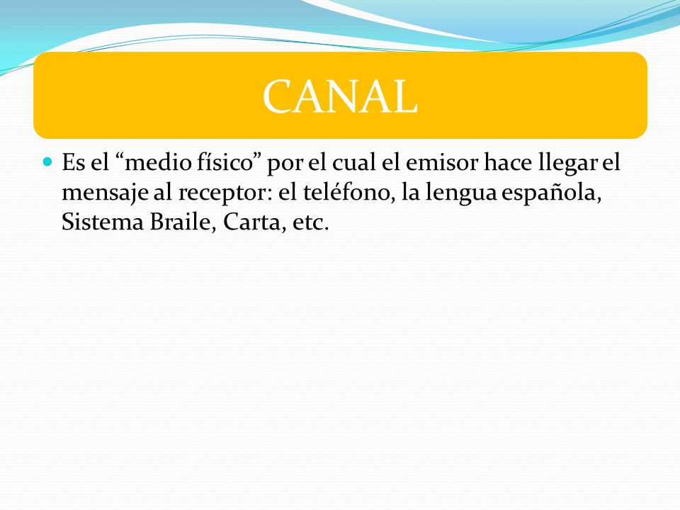 CANAL Es el medio físico por el cual el emisor hace llegar el mensaje al receptor: el teléfono, la lengua española, Sistema Braile, Carta, etc.