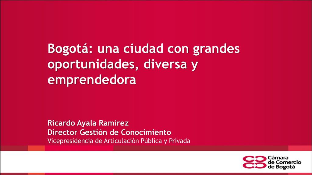 Bogotá: una ciudad con grandes oportunidades, diversa y emprendedora Ricardo Ayala Ramírez Director Gestión de Conocimiento Vicepresidencia de Articulación Pública y Privada