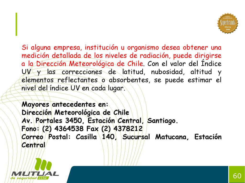 Si alguna empresa, institución u organismo desea obtener una medición detallada de los niveles de radiación, puede dirigirse a la Dirección Meteorológica de Chile. Con el valor del Índice UV y las correcciones de latitud, nubosidad, altitud y elementos reflectantes o absorbentes, se puede estimar el nivel del índice UV en cada lugar.