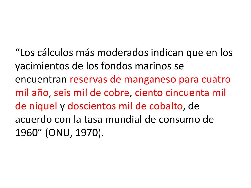 Los cálculos más moderados indican que en los yacimientos de los fondos marinos se encuentran reservas de manganeso para cuatro mil año, seis mil de cobre, ciento cincuenta mil de níquel y doscientos mil de cobalto, de acuerdo con la tasa mundial de consumo de 1960 (ONU, 1970).