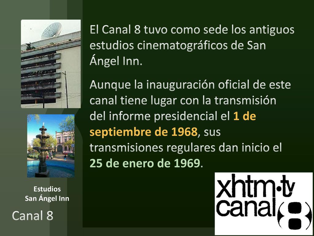 El Canal 8 tuvo como sede los antiguos estudios cinematográficos de San Ángel Inn. Aunque la inauguración oficial de este canal tiene lugar con la transmisión del informe presidencial el 1 de septiembre de 1968, sus transmisiones regulares dan inicio el 25 de enero de