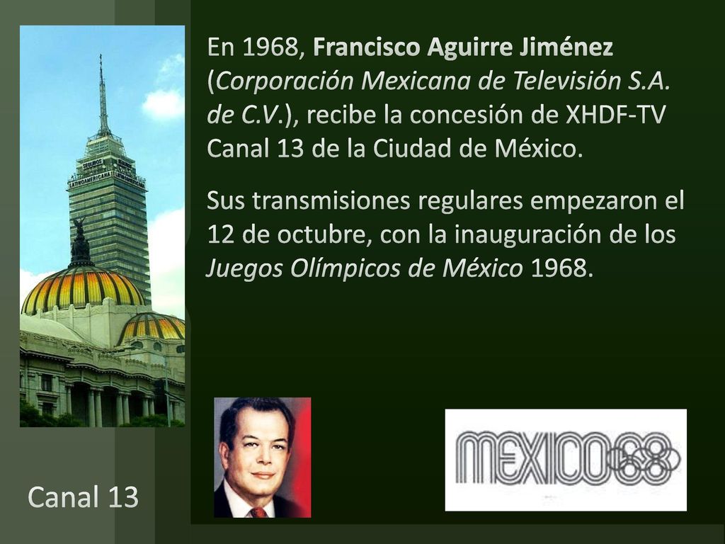 En 1968, Francisco Aguirre Jiménez (Corporación Mexicana de Televisión S.A. de C.V.), recibe la concesión de XHDF-TV Canal 13 de la Ciudad de México. Sus transmisiones regulares empezaron el 12 de octubre, con la inauguración de los Juegos Olímpicos de México