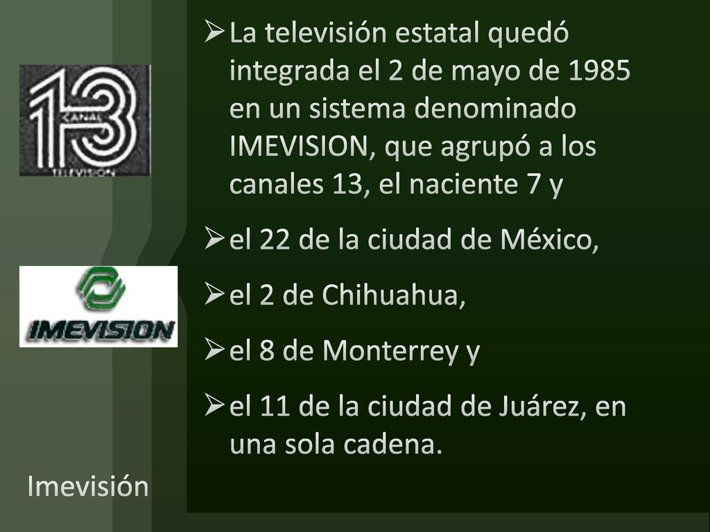 La televisión estatal quedó integrada el 2 de mayo de 1985 en un sistema denominado IMEVISION, que agrupó a los canales 13, el naciente 7 y
