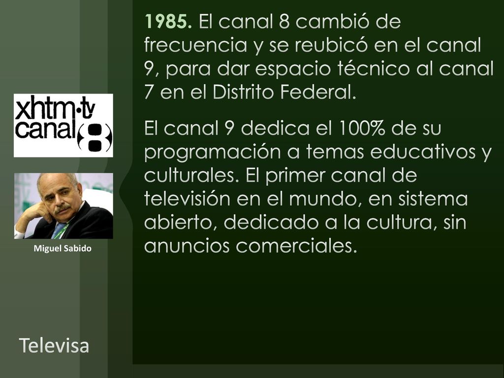 1985. El canal 8 cambió de frecuencia y se reubicó en el canal 9, para dar espacio técnico al canal 7 en el Distrito Federal. El canal 9 dedica el 100% de su programación a temas educativos y culturales. El primer canal de televisión en el mundo, en sistema abierto, dedicado a la cultura, sin anuncios comerciales.