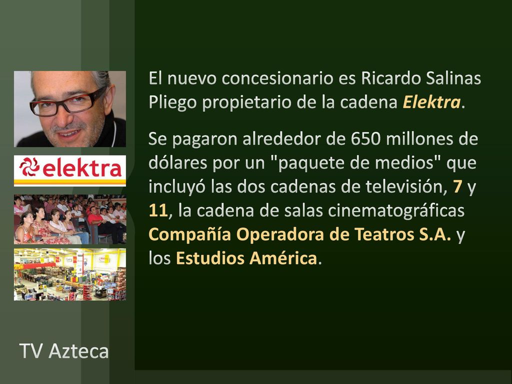 El nuevo concesionario es Ricardo Salinas Pliego propietario de la cadena Elektra. Se pagaron alrededor de 650 millones de dólares por un paquete de medios que incluyó las dos cadenas de televisión, 7 y 11, la cadena de salas cinematográficas Compañía Operadora de Teatros S.A. y los Estudios América.