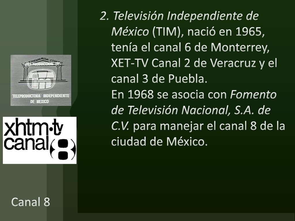 2. Televisión Independiente de México (TIM), nació en 1965, tenía el canal 6 de Monterrey, XET-TV Canal 2 de Veracruz y el canal 3 de Puebla. En 1968 se asocia con Fomento de Televisión Nacional, S.A. de C.V. para manejar el canal 8 de la ciudad de México.
