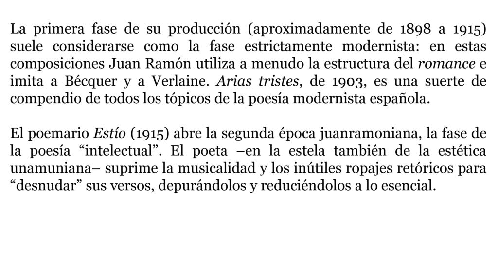 La primera fase de su producción (aproximadamente de 1898 a 1915) suele considerarse como la fase estrictamente modernista: en estas composiciones Juan Ramón utiliza a menudo la estructura del romance e imita a Bécquer y a Verlaine. Arias tristes, de 1903, es una suerte de compendio de todos los tópicos de la poesía modernista española.