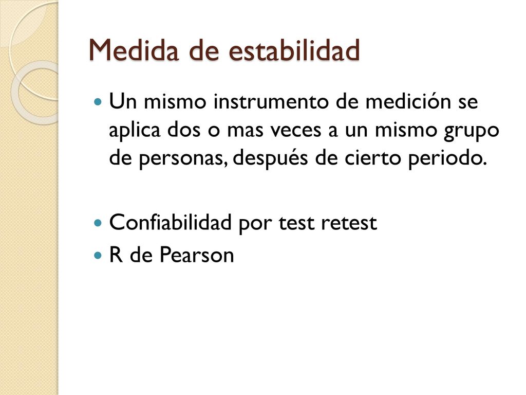 Medida de estabilidad Un mismo instrumento de medición se aplica dos o mas veces a un mismo grupo de personas, después de cierto periodo.