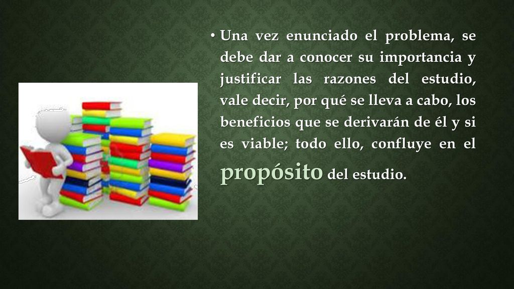 Una vez enunciado el problema, se debe dar a conocer su importancia y justificar las razones del estudio, vale decir, por qué se lleva a cabo, los beneficios que se derivarán de él y si es viable; todo ello, confluye en el propósito del estudio.
