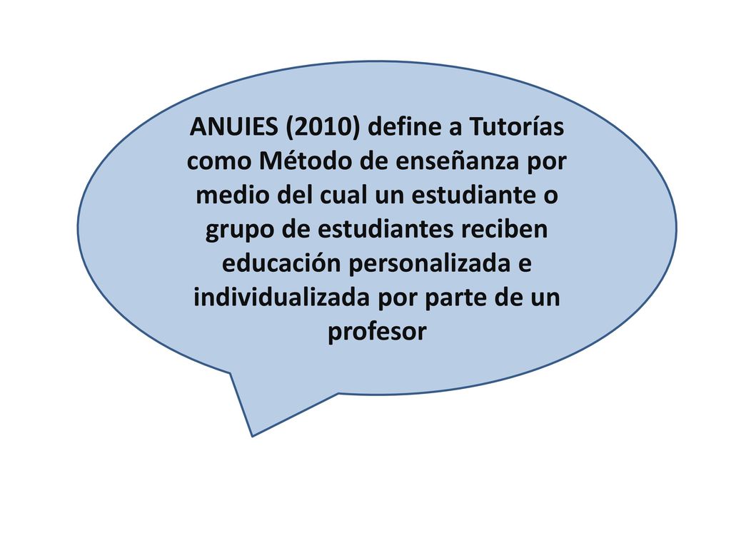 ANUIES (2010) define a Tutorías como Método de enseñanza por medio del cual un estudiante o grupo de estudiantes reciben educación personalizada e individualizada por parte de un profesor