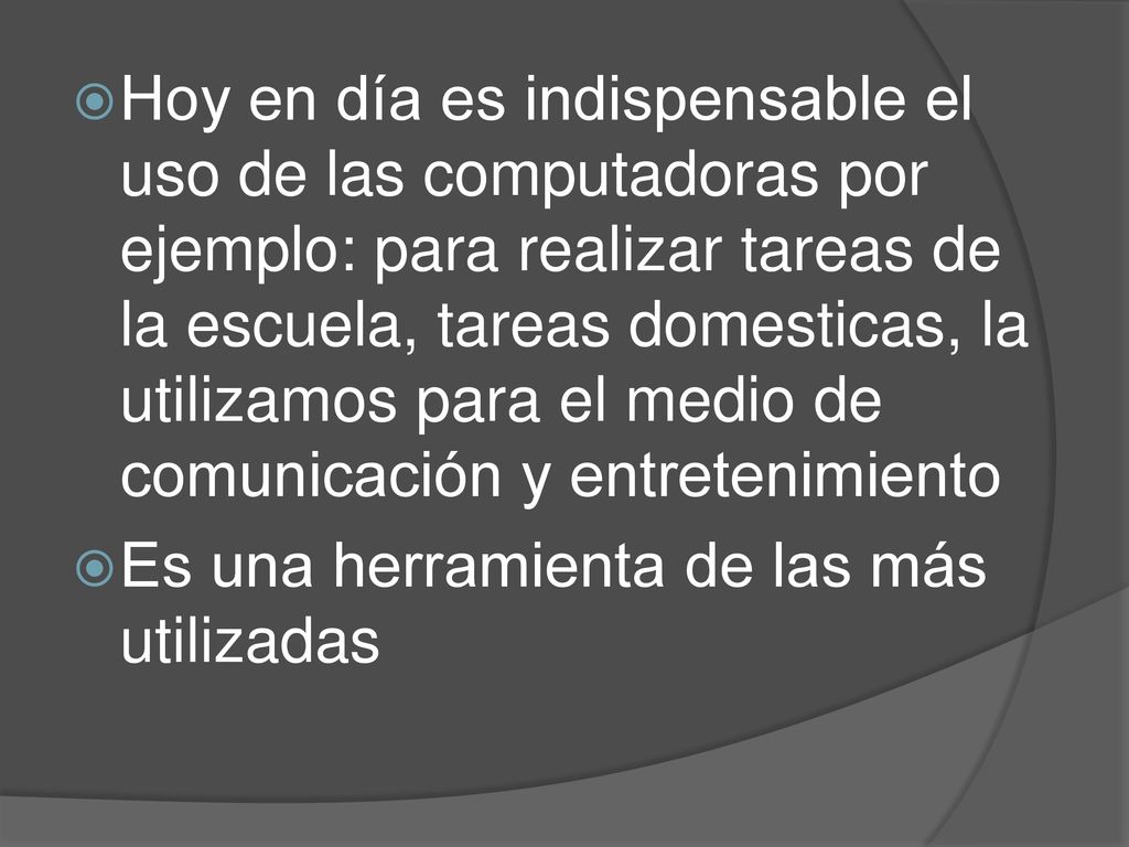 Hoy en día es indispensable el uso de las computadoras por ejemplo: para realizar tareas de la escuela, tareas domesticas, la utilizamos para el medio de comunicación y entretenimiento