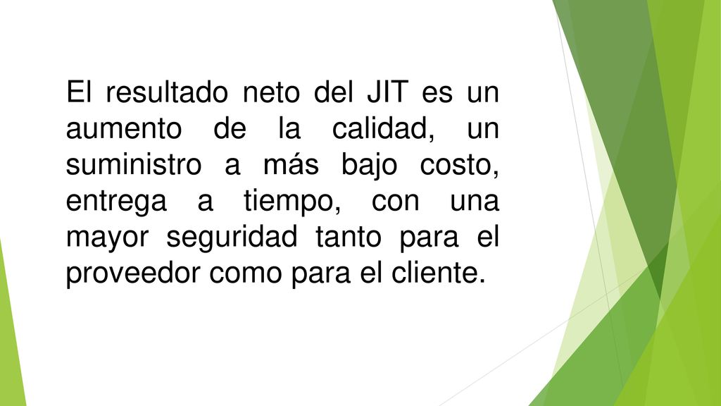 El resultado neto del JIT es un aumento de la calidad, un suministro a más bajo costo, entrega a tiempo, con una mayor seguridad tanto para el proveedor como para el cliente.