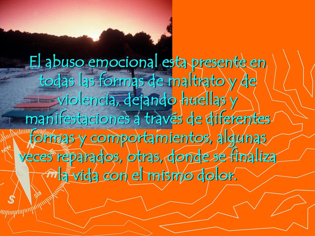 El abuso emocional esta presente en todas las formas de maltrato y de violencia, dejando huellas y manifestaciones a través de diferentes formas y comportamientos, algunas veces reparados, otras, donde se finaliza la vida con el mismo dolor.