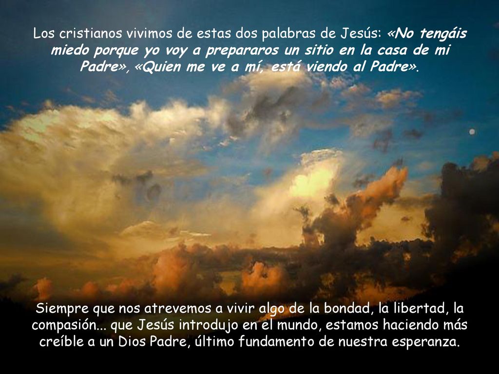 Los cristianos vivimos de estas dos palabras de Jesús: «No tengáis miedo porque yo voy a prepararos un sitio en la casa de mi Padre», «Quien me ve a mí, está viendo al Padre».