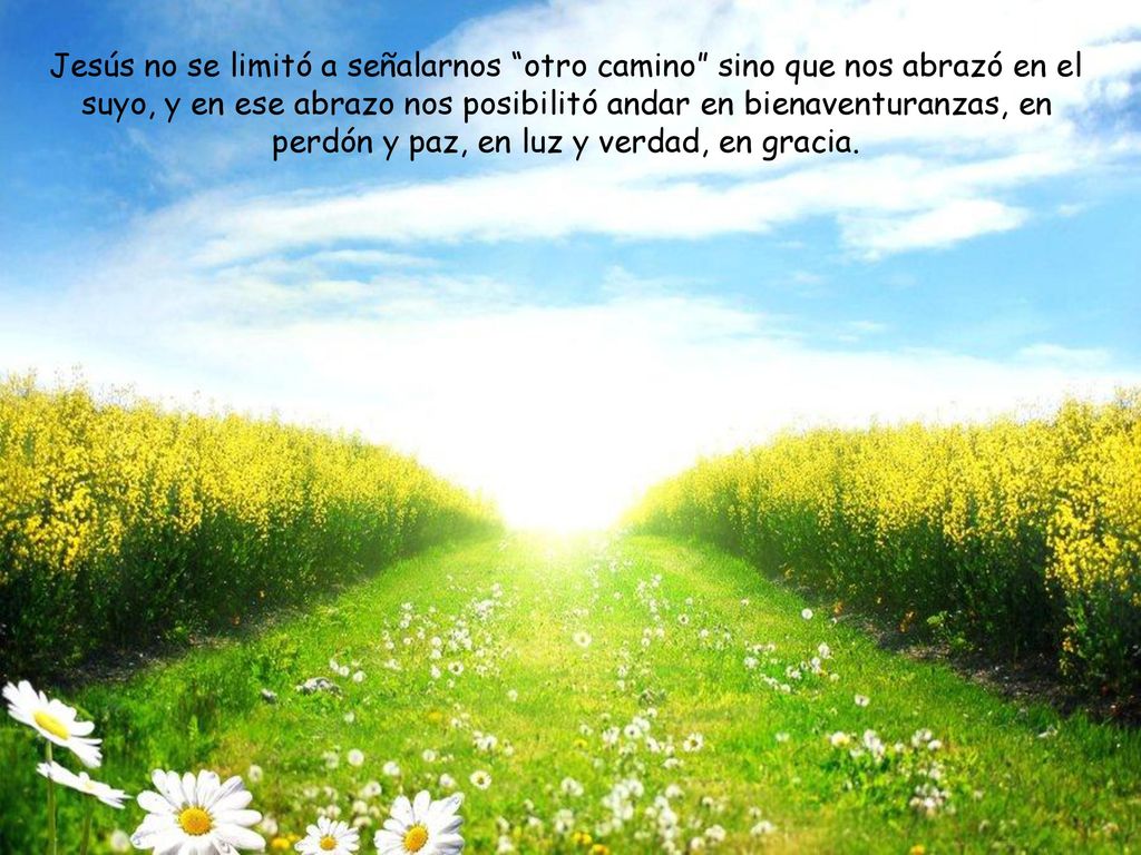 Jesús no se limitó a señalarnos otro camino sino que nos abrazó en el suyo, y en ese abrazo nos posibilitó andar en bienaventuranzas, en perdón y paz, en luz y verdad, en gracia.