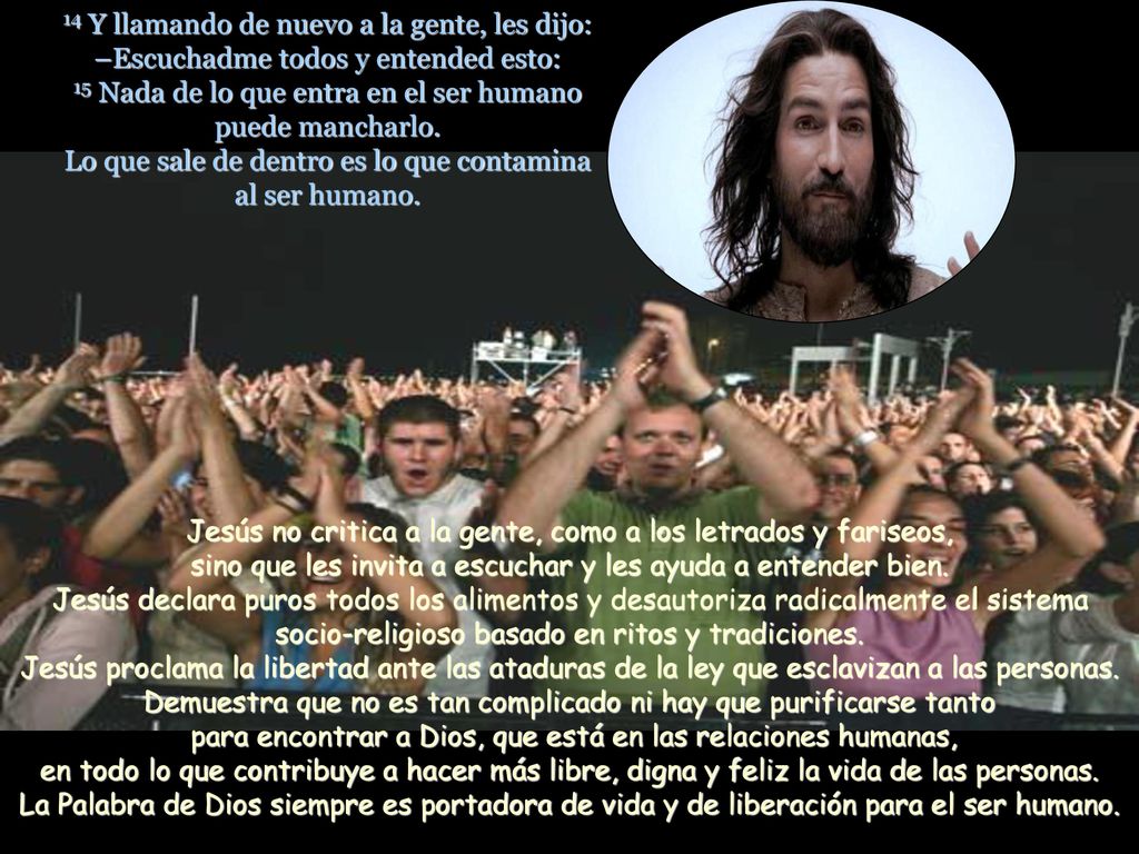 14 Y llamando de nuevo a la gente, les dijo: –Escuchadme todos y entended esto: 15 Nada de lo que entra en el ser humano puede mancharlo. Lo que sale de dentro es lo que contamina al ser humano.