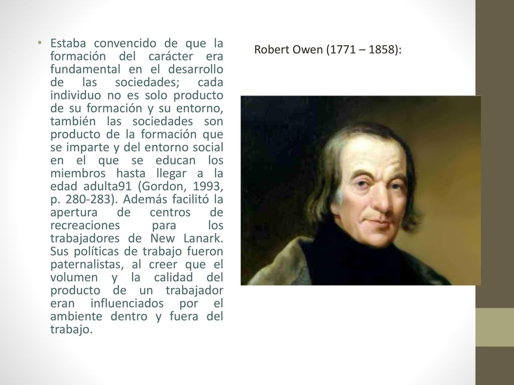 Estaba convencido de que la formación del carácter era fundamental en el desarrollo de las sociedades; cada individuo no es solo producto de su formación y su entorno, también las sociedades son producto de la formación que se imparte y del entorno social en el que se educan los miembros hasta llegar a la edad adulta91 (Gordon, 1993, p ). Además facilitó la apertura de centros de recreaciones para los trabajadores de New Lanark. Sus políticas de trabajo fueron paternalistas, al creer que el volumen y la calidad del producto de un trabajador eran influenciados por el ambiente dentro y fuera del trabajo.