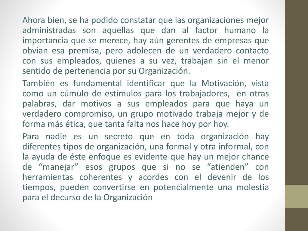 Ahora bien, se ha podido constatar que las organizaciones mejor administradas son aquellas que dan al factor humano la importancia que se merece, hay aún gerentes de empresas que obvian esa premisa, pero adolecen de un verdadero contacto con sus empleados, quienes a su vez, trabajan sin el menor sentido de pertenencia por su Organización.