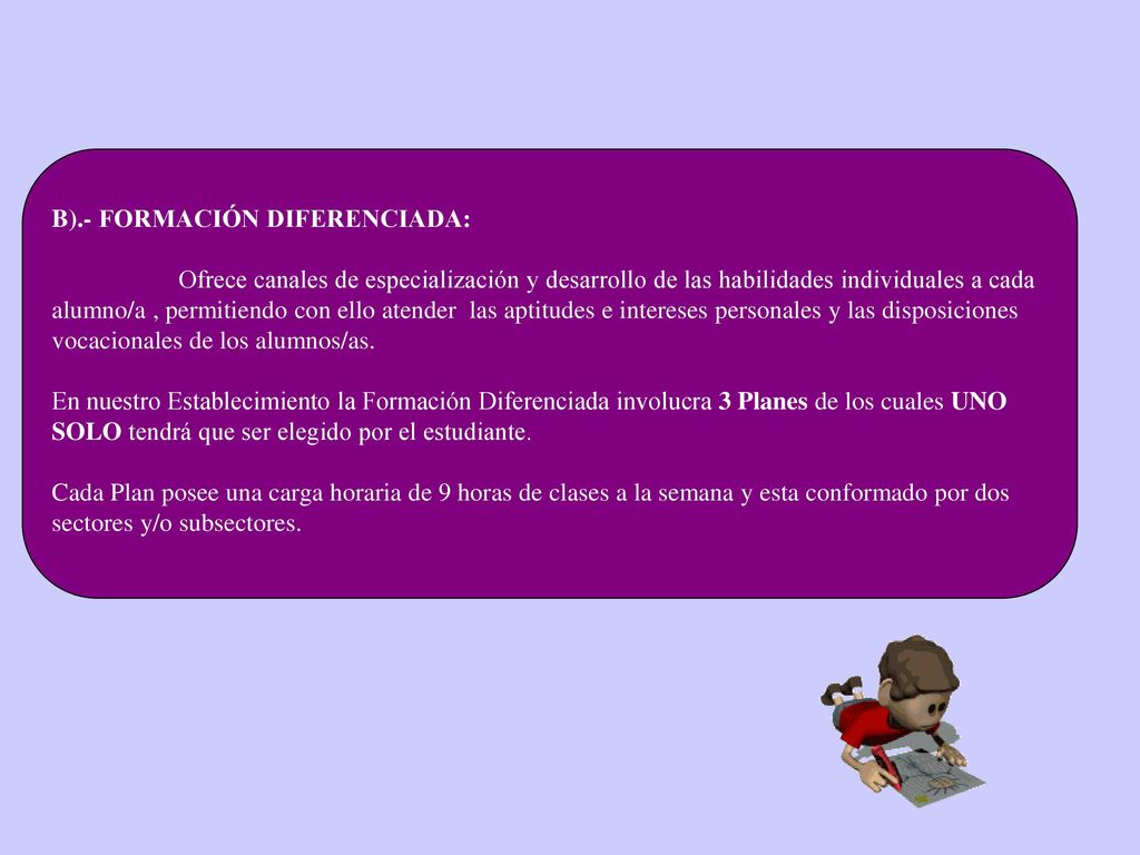 B).- FORMACIÓN DIFERENCIADA: Ofrece canales de especialización y desarrollo de las habilidades individuales a cada alumno/a , permitiendo con ello atender las aptitudes e intereses personales y las disposiciones vocacionales de los alumnos/as.