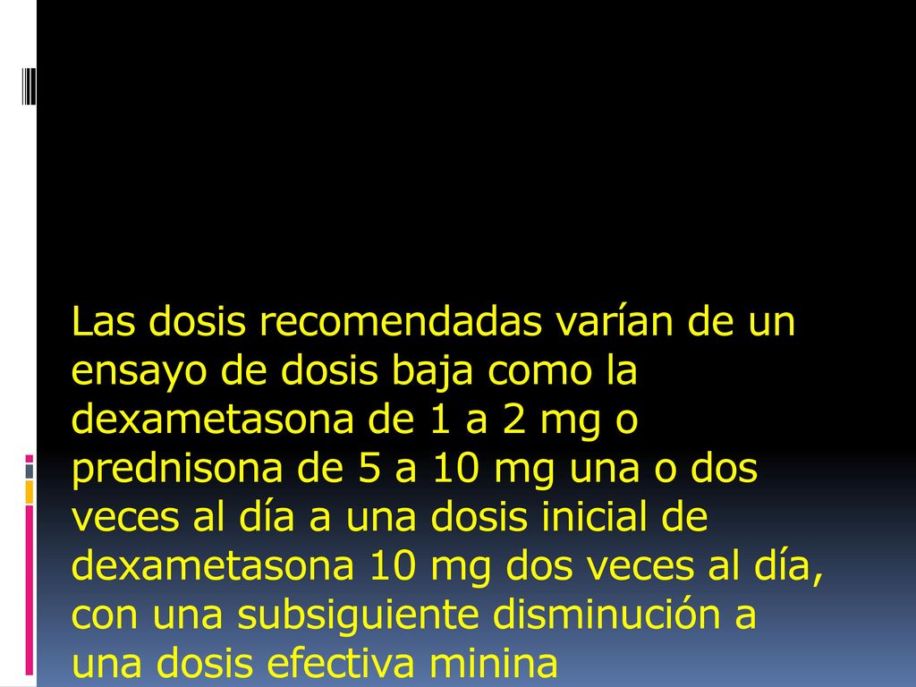 Las dosis recomendadas varían de un ensayo de dosis baja como la dexametasona de 1 a 2 mg o prednisona de 5 a 10 mg una o dos veces al día a una dosis inicial de dexametasona 10 mg dos veces al día, con una subsiguiente disminución a una dosis efectiva minina