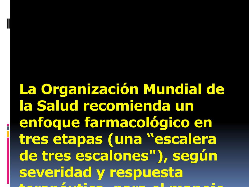 La Organización Mundial de la Salud recomienda un enfoque farmacológico en tres etapas (una escalera de tres escalones ), según severidad y respuesta terapéutica, para el manejo del dolor crónico.