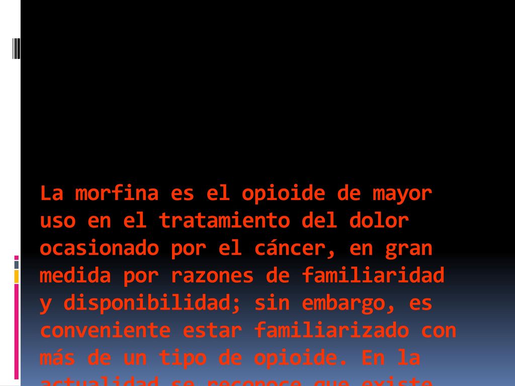 La morfina es el opioide de mayor uso en el tratamiento del dolor ocasionado por el cáncer, en gran medida por razones de familiaridad y disponibilidad; sin embargo, es conveniente estar familiarizado con más de un tipo de opioide.