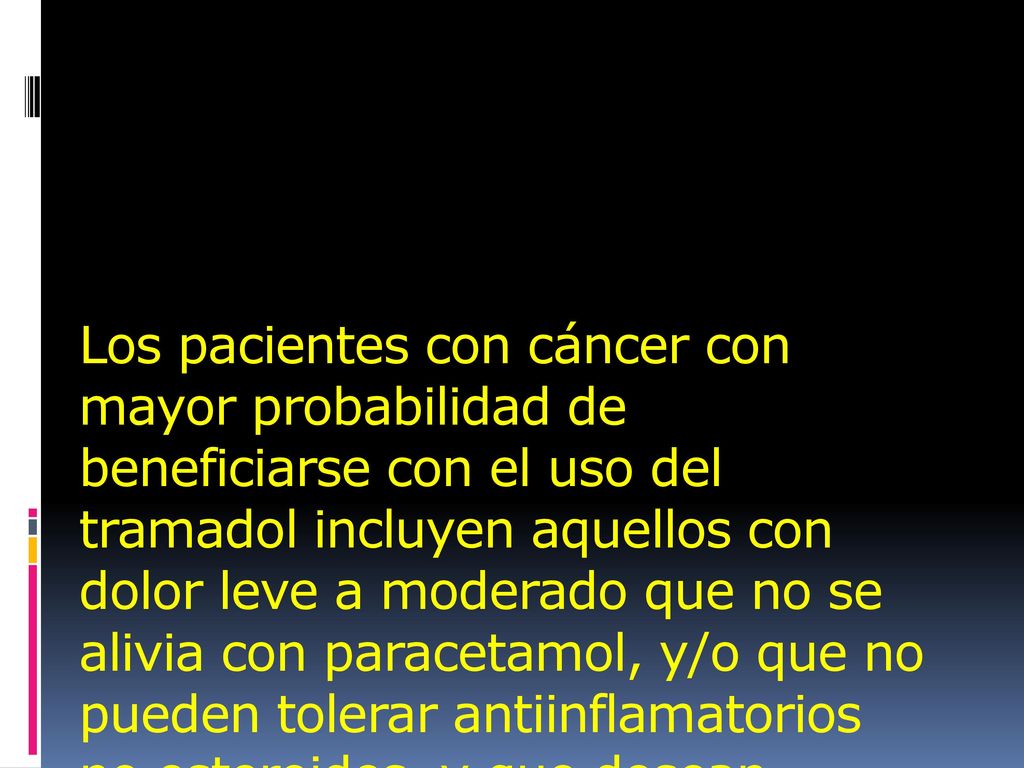 Los pacientes con cáncer con mayor probabilidad de beneficiarse con el uso del tramadol incluyen aquellos con dolor leve a moderado que no se alivia con paracetamol, y/o que no pueden tolerar antiinflamatorios no esteroides, y que desean postergar el uso de narcóticos más poderosos.