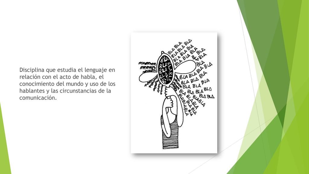 Disciplina que estudia el lenguaje en relación con el acto de habla, el conocimiento del mundo y uso de los hablantes y las circunstancias de la comunicación.