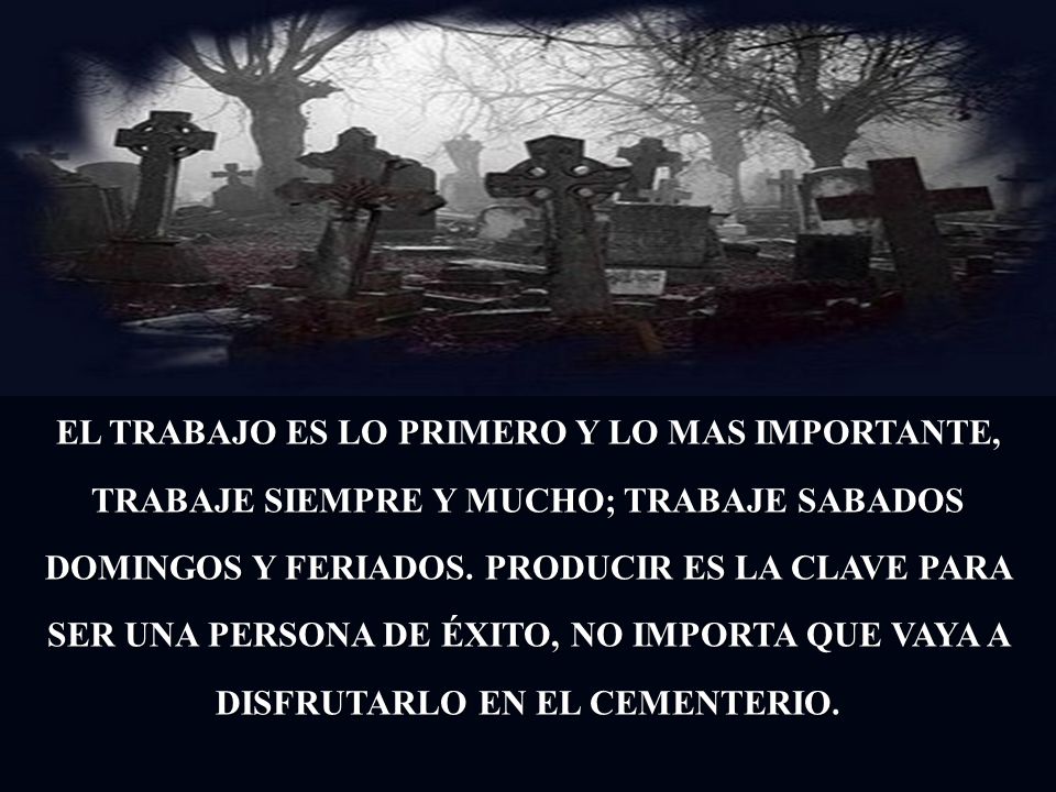 EL TRABAJO ES LO PRIMERO Y LO MAS IMPORTANTE, TRABAJE SIEMPRE Y MUCHO; TRABAJE SABADOS DOMINGOS Y FERIADOS.