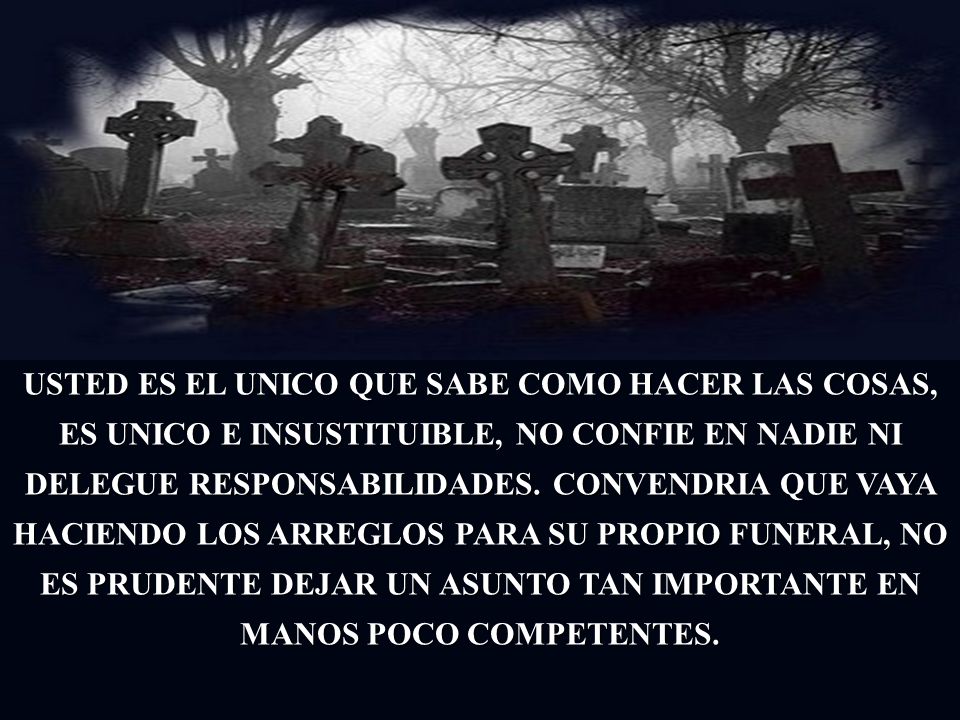 USTED ES EL UNICO QUE SABE COMO HACER LAS COSAS, ES UNICO E INSUSTITUIBLE, NO CONFIE EN NADIE NI DELEGUE RESPONSABILIDADES.