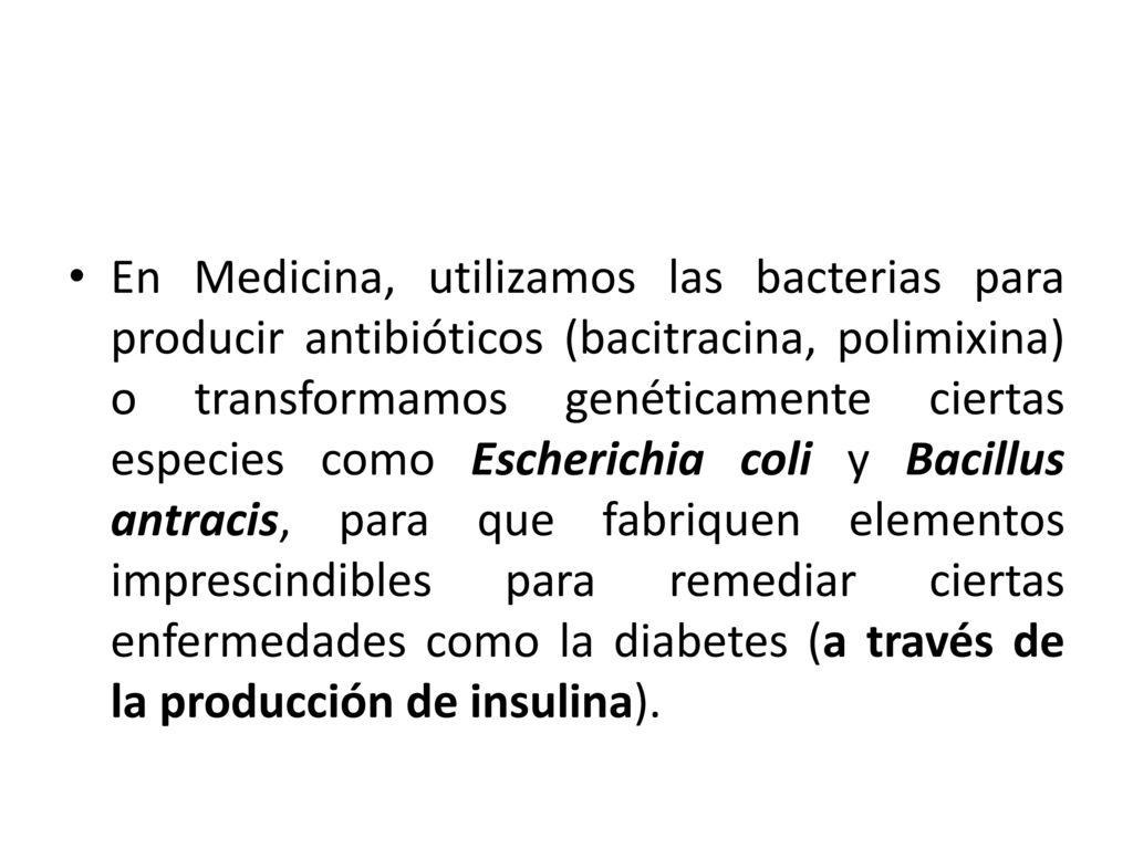 En Medicina, utilizamos las bacterias para producir antibióticos (bacitracina, polimixina) o transformamos genéticamente ciertas especies como Escherichia coli y Bacillus antracis, para que fabriquen elementos imprescindibles para remediar ciertas enfermedades como la diabetes (a través de la producción de insulina).