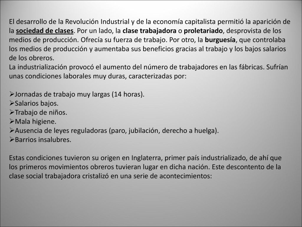 El desarrollo de la Revolución Industrial y de la economía capitalista permitió la aparición de la sociedad de clases. Por un lado, la clase trabajadora o proletariado, desprovista de los medios de producción. Ofrecía su fuerza de trabajo. Por otro, la burguesía, que controlaba los medios de producción y aumentaba sus beneficios gracias al trabajo y los bajos salarios de los obreros.