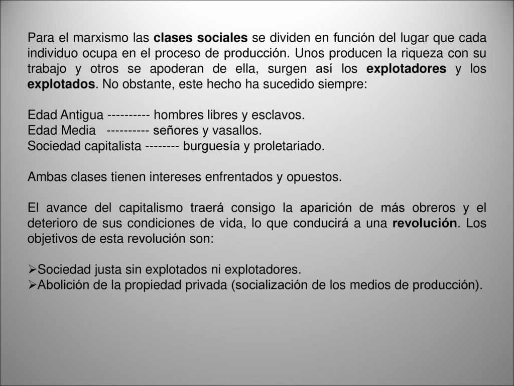 Para el marxismo las clases sociales se dividen en función del lugar que cada individuo ocupa en el proceso de producción. Unos producen la riqueza con su trabajo y otros se apoderan de ella, surgen así los explotadores y los explotados. No obstante, este hecho ha sucedido siempre: