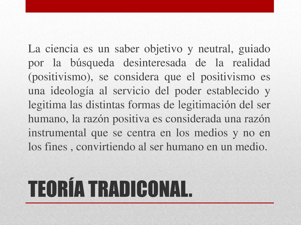 La ciencia es un saber objetivo y neutral, guiado por la búsqueda desinteresada de la realidad (positivismo), se considera que el positivismo es una ideología al servicio del poder establecido y legitima las distintas formas de legitimación del ser humano, la razón positiva es considerada una razón instrumental que se centra en los medios y no en los fines , convirtiendo al ser humano en un medio.