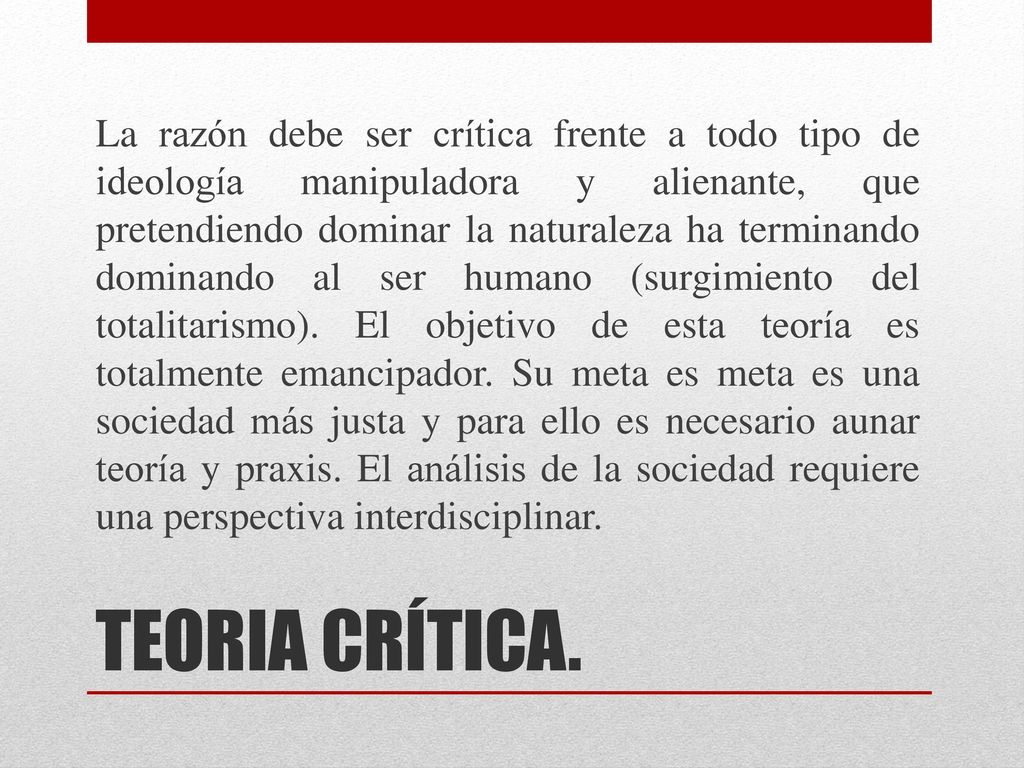 La razón debe ser crítica frente a todo tipo de ideología manipuladora y alienante, que pretendiendo dominar la naturaleza ha terminando dominando al ser humano (surgimiento del totalitarismo). El objetivo de esta teoría es totalmente emancipador. Su meta es meta es una sociedad más justa y para ello es necesario aunar teoría y praxis. El análisis de la sociedad requiere una perspectiva interdisciplinar.