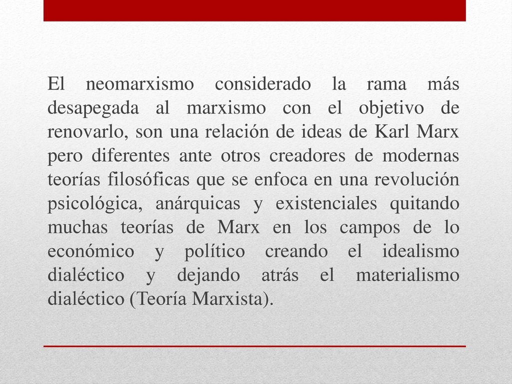 El neomarxismo considerado la rama más desapegada al marxismo con el objetivo de renovarlo, son una relación de ideas de Karl Marx pero diferentes ante otros creadores de modernas teorías filosóficas que se enfoca en una revolución psicológica, anárquicas y existenciales quitando muchas teorías de Marx en los campos de lo económico y político creando el idealismo dialéctico y dejando atrás el materialismo dialéctico (Teoría Marxista).