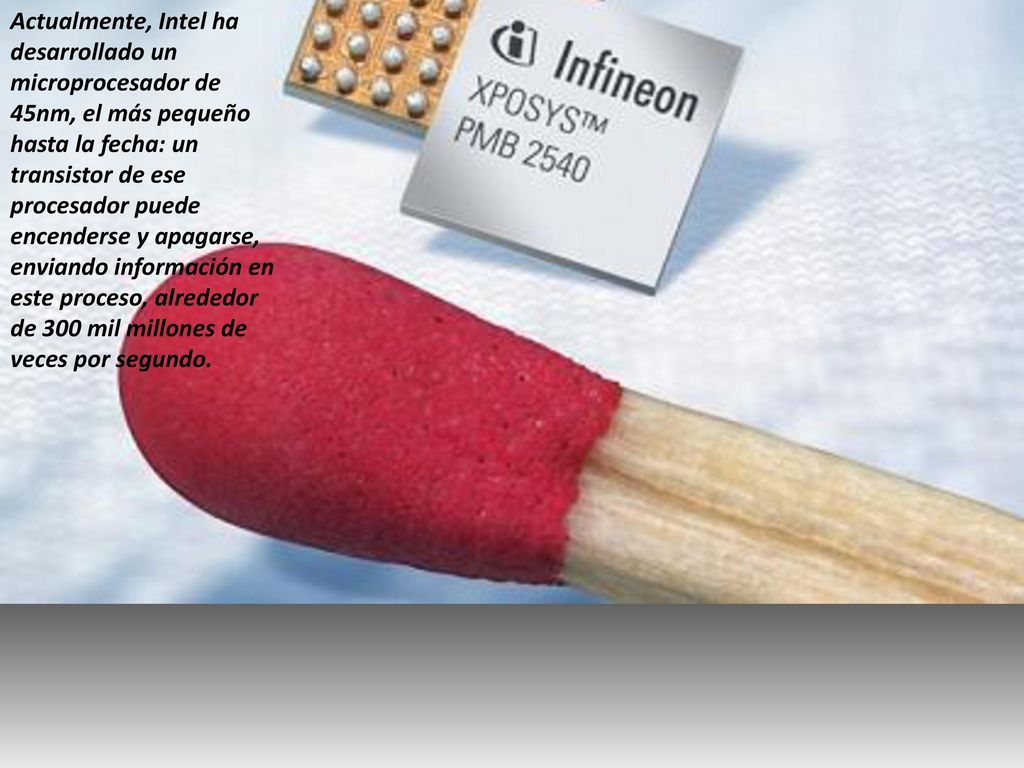 Actualmente, Intel ha desarrollado un microprocesador de 45nm, el más pequeño hasta la fecha: un transistor de ese procesador puede encenderse y apagarse, enviando información en este proceso, alrededor de 300 mil millones de veces por segundo.