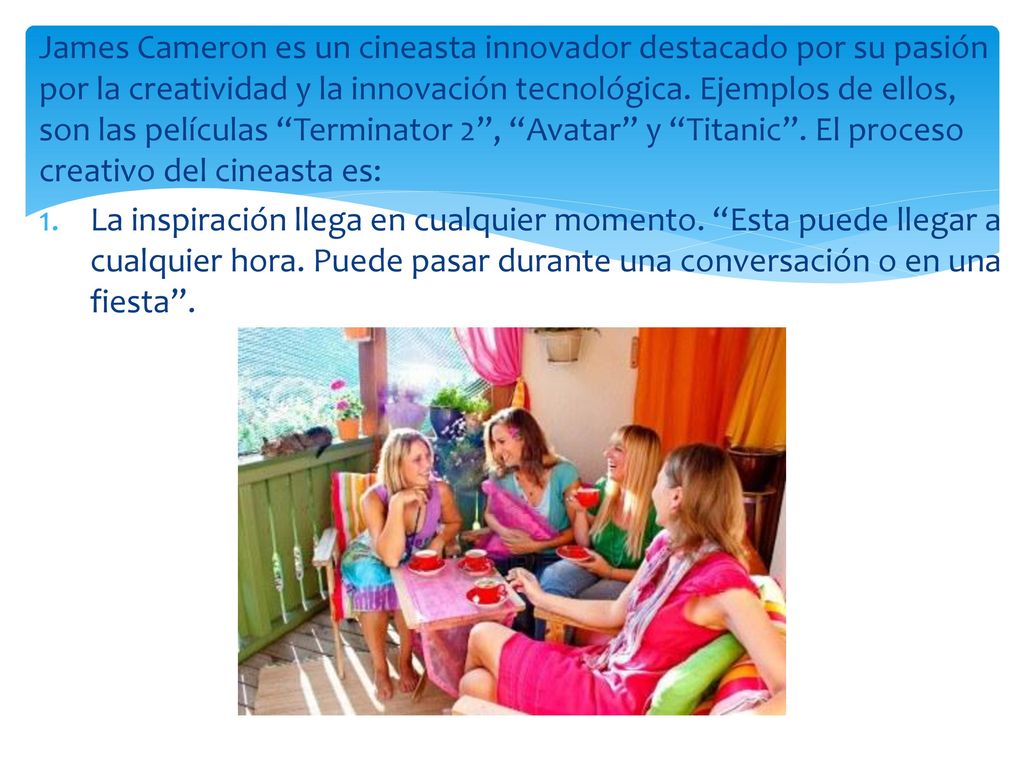 James Cameron es un cineasta innovador destacado por su pasión por la creatividad y la innovación tecnológica. Ejemplos de ellos, son las películas Terminator 2 , Avatar y Titanic . El proceso creativo del cineasta es: