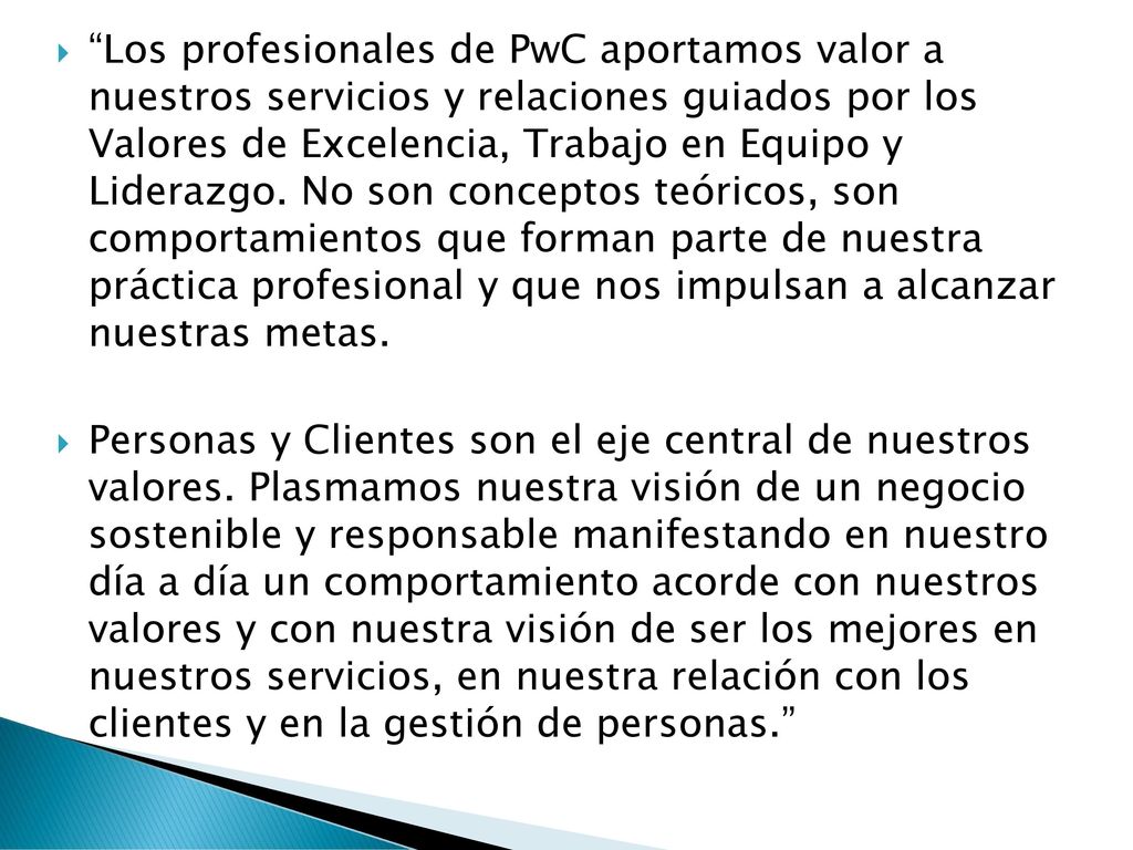 Los profesionales de PwC aportamos valor a nuestros servicios y relaciones guiados por los Valores de Excelencia, Trabajo en Equipo y Liderazgo. No son conceptos teóricos, son comportamientos que forman parte de nuestra práctica profesional y que nos impulsan a alcanzar nuestras metas.