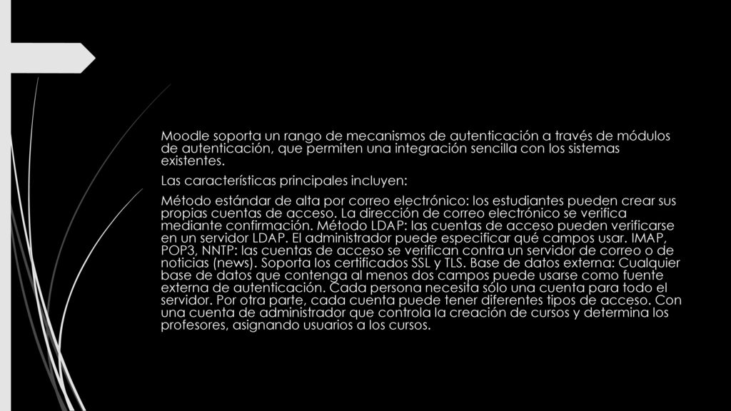 Moodle soporta un rango de mecanismos de autenticación a través de módulos de autenticación, que permiten una integración sencilla con los sistemas existentes.