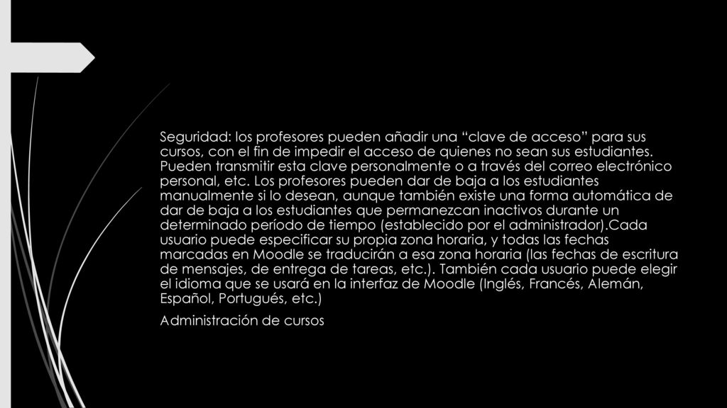 Seguridad: los profesores pueden añadir una clave de acceso para sus cursos, con el fin de impedir el acceso de quienes no sean sus estudiantes. Pueden transmitir esta clave personalmente o a través del correo electrónico personal, etc. Los profesores pueden dar de baja a los estudiantes manualmente si lo desean, aunque también existe una forma automática de dar de baja a los estudiantes que permanezcan inactivos durante un determinado período de tiempo (establecido por el administrador).Cada usuario puede especificar su propia zona horaria, y todas las fechas marcadas en Moodle se traducirán a esa zona horaria (las fechas de escritura de mensajes, de entrega de tareas, etc.). También cada usuario puede elegir el idioma que se usará en la interfaz de Moodle (Inglés, Francés, Alemán, Español, Portugués, etc.)