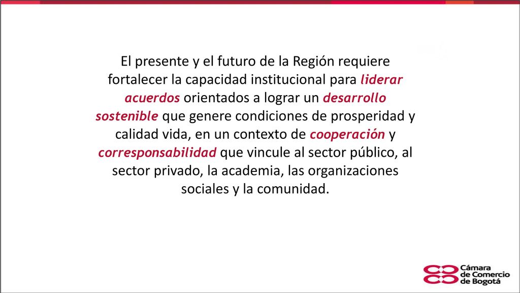 El presente y el futuro de la Región requiere fortalecer la capacidad institucional para liderar acuerdos orientados a lograr un desarrollo sostenible que genere condiciones de prosperidad y calidad vida, en un contexto de cooperación y corresponsabilidad que vincule al sector público, al sector privado, la academia, las organizaciones sociales y la comunidad.